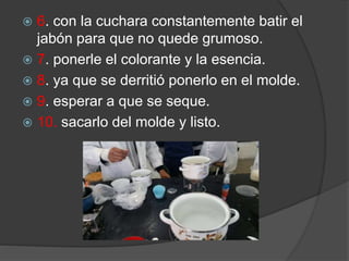  6. con la cuchara constantemente batir el
jabón para que no quede grumoso.
 7. ponerle el colorante y la esencia.
 8. ya que se derritió ponerlo en el molde.
 9. esperar a que se seque.
 10. sacarlo del molde y listo.
 