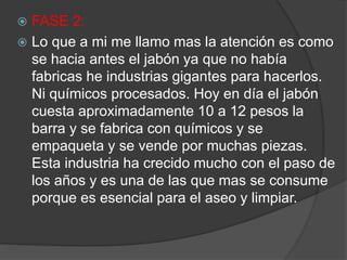  FASE 2:
 Lo que a mi me llamo mas la atención es como
se hacia antes el jabón ya que no había
fabricas he industrias gigantes para hacerlos.
Ni químicos procesados. Hoy en día el jabón
cuesta aproximadamente 10 a 12 pesos la
barra y se fabrica con químicos y se
empaqueta y se vende por muchas piezas.
Esta industria ha crecido mucho con el paso de
los años y es una de las que mas se consume
porque es esencial para el aseo y limpiar.
 