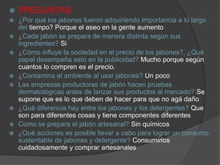  PREGUNTAS:
 ¿Por qué los jabones fueron adquiriendo importancia a lo largo
del tiempo? Porque el aseo en la gente aumento.
 ¿Cada jabón se prepara de manera distinta según sus
ingredientes? Si
 ¿Cómo influye la sociedad en el precio de los jabones?, ¿Qué
papel desempeña esto en la publicidad? Mucho porque según
cuantos lo compren es el precio.
 ¿Contamina el ambiente al usar jabones? Un poco
 Las empresas productoras de jabón hacen pruebas
dermatológicas antes de lanzar sus productos al mercado? Se
supone que es lo que deben de hacer para que no agá daño.
 ¿Qué diferencia hay entre los jabones y los detergentes? Que
son para diferentes cosas y tiene componentes diferentes
 Como se prepara el jabón artesanal? Sin químicos
 ¿Qué acciones es posible llevar a cabo para lograr un consumo
sustentable de jabones y detergente? Consumirlos
cuidadosamente y comprar artesanales
 
