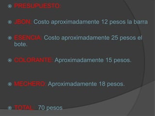  PRESUPUESTO:
 JBON: Costo aproximadamente 12 pesos la barra
 ESENCIA: Costo aproximadamente 25 pesos el
bote.
 COLORANTE: Aproximadamente 15 pesos.
 MECHERO: Aproximadamente 18 pesos.
 TOTAL: 70 pesos
 
