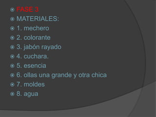  FASE 3
 MATERIALES:
 1. mechero
 2. colorante
 3. jabón rayado
 4. cuchara.
 5. esencia
 6. ollas una grande y otra chica
 7. moldes
 8. agua
 