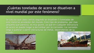 ¿Cuántas toneladas de acero se disuelven a
nivel mundial por este fenómeno?
Se calcula que cada ciertos segundo se disuelven 5 toneladas de
este material alrededor del mundo. Este tipo de problema, por mas
pequeño que parezca, es muy grave, ya que en cualquier estructura
de acero se puede llegar a derrumbar por la corrosión. La corrosión
llega a quebrar o partir estructuras de metal, dependiendo de su
estado.
 