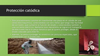 Protección catódica
• Este procedimiento consiste en transformar esa pieza en el cátodo de una
celda electroquímica, conectándola con otro metal que tanga más facilidad
de corrosión, que cumplirá la función de ánodo y conectándola también a
una corriente eléctrica. Mediante este mecanismo se logrará el transporte
de electrones hacia la pieza metálica que se quiere proteger, desde el
ánodo colocado para este fin.
• Además, la pieza a proteger se revestirá con pinturas especiales, que
colaborarán con la protección.
 