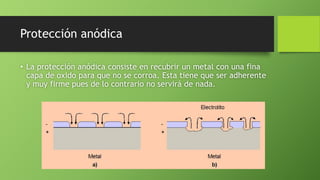 Protección anódica
• La protección anódica consiste en recubrir un metal con una fina
capa de oxido para que no se corroa. Esta tiene que ser adherente
y muy firme pues de lo contrario no servirá de nada.
 