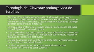 Tecnología del Cinvestav prolonga vida de
turbinas
• Al concentrar altas temperaturas las turbinas de los aviones
requieren protección especial. Ante esto, científicos del Cinvestav
han desarrollado materiales y recubrimientos capaces de proteger
diversos componentes metálicos.
• La tecnología protectora se puede apreciar en forma de películas
ultra delgadas de micras de grosor.
• “Los materiales nano estructurados con propiedades anticorrosivas
y de aislamiento térmico son impregnados sobre bases, mediante
pistolas de rociado de partículas.
• El experto destaco que la síntesis de materiales y recubrimientos
es un esfuerzo multidisciplinario.
• La idea del proyecto es desarrollar recubrimientos que
incrementen la vida de estas turbinas.
 