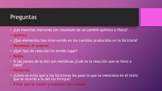 Preguntas
• ¿Las manchas marrones son resultado de un cambio químico o físico?
• Químico
• ¿Qué elementos han intervenido en los cambios producidos en la bicicleta?
• Humedad, el oxigeno.
• ¿Qué tipo de reacción ha tenido lugar?
• Redox
• Si las partes de la bici son metálicas ¿Cuál es la reacción que se llevo a
cabo?
• Oxidación
• ¿Cómo se evita que a las bicicletas les pase lo que se menciona en el texto
que le ocurrió a la del tío Enrique?
• Evitar que se mojen y tratarlas con cuidado
 