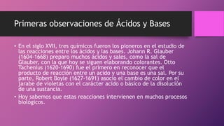 Primeras observaciones de Ácidos y Bases
• En el siglo XVII, tres químicos fueron los pioneros en el estudio de
las reacciones entre los ácidos y las bases. Johann R. Glauber
(1604-1668) preparo muchos ácidos y sales, como la sal de
Glauber, con la que hoy se siguen elaborando colorantes. Otto
Tachenius (1620-1690) fue el primero en reconocer que el
producto de reacción entre un acido y una base es una sal. Por su
parte, Robert Boyle (1627-1691) asocio el cambio de color en el
jarabe de violetas con el carácter acido o básico de la disolución
de una sustancia.
• Hoy sabemos que estas reacciones intervienen en muchos procesos
biológicos.
 