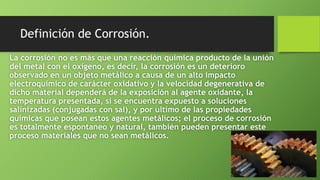 Definición de Corrosión.
La corrosión no es más que una reacción química producto de la unión
del metal con el oxígeno, es decir, la corrosión es un deterioro
observado en un objeto metálico a causa de un alto impacto
electroquímico de carácter oxidativo y la velocidad degenerativa de
dicho material dependerá de la exposición al agente oxidante, la
temperatura presentada, si se encuentra expuesto a soluciones
salinizadas (conjugadas con sal), y por ultimo de las propiedades
químicas que posean estos agentes metálicos; el proceso de corrosión
es totalmente espontaneo y natural, también pueden presentar este
proceso materiales que no sean metálicos.
 