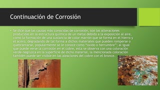 Continuación de Corrosión
• Se dice que las causas más conocidas de corrosión, son las alteraciones
producidas en la estructura química de un metal debido a la exposición al aire,
como la formación de una sustancia de color marrón que se forma en el hierro y
el acero, degradando de tal forma a dichos materiales que pueden romperse o
quebrantarse, popularmente se le conoce como “oxido o herrumbre”; al igual
que puede verse la corrosión en el cobre, esta se observa con una coloración
verde-negruzca en la superficie de dicho material, la mencionada coloración
también puede ser visible en las aleaciones del cobre con el bronce.
 