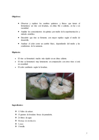 2
Objetivos:
 Observar y explicar los cambios químicos y físicos que tienen al
fermentarse un vino con levadura, en clima frío o caliente, en luz o en
oscuridad.
 Ampliar los conocimientos de química por medio de la experimentación y
método cientifico.
 Descubrir que vino se fermenta con mayor rapidez según el medio de
desarrollo.
 Analizar el color como un cambio físico, dependiendo del medio y las
condiciones de la sustancia.
Hipótesis:
 El vino se fermentará mucho más rápido en un clima caliente.
 El vino se fermentará muy lentamente en comparación con otros vinos si está
en oscuridad.
 El color cambiarás según la levadura.
Ingredientes:
 1.5 kilos de azúcar.
 15 gramos de levadura fresca de panadería.
 2.6 litros de agua
 Montaje de destilación
 1 coco
 1 botella
 