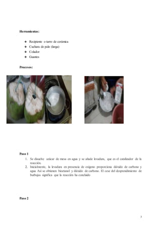 3
Herramientas:
 Recipiente o tarro de cerámica
 Cuchara de palo (larga)
 Colador
 Guantes
Procesos:
Paso 1
1. Se disuelve azúcar de mesa en agua y se añade levadura, que es el catalizador de la
reacción.
2. Inicialmente, la levadura en presencia de oxígeno proporciona dióxido de carbono y
agua Así se obtienen bioetanol y dióxido de carbono. El cese del desprendimiento de
burbujas significa que la reacción ha concluido
Paso 2
 