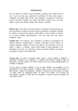 8
MORFOLOGÍA
El coco contiene en su interior todos los elementos requeridos para la elaboración del
vino, es por esta razón que comprender la morfología del fruto puede ayudar a
comprender el resultado final del vino. Esta morfología es semejante a una división
ya que es una fruta comestible que contiene una fibrosa, exterior verde y otra dura,
vellosa y marrón que contiene la pulpa, que es blanca y aromática.
Primera zona - En el interior de la carne del coco se encuentran rodeadas de una muy
alta concentración de azúcares (la mayor zona de concentración se encuentra rodeando
las semillas), en esta zona hay azúcares y ácido málico (a veces este ácido se convierte
en un azúcar mediante gluconeogénesis). Esta zona suele tener unas ligeras
tonalidades verdes.
Segunda zona - En la siguiente zona, concéntrica a la anterior, la concentración de
azúcares disminuye progresivamente y aumenta la presencia de ácido tartárico. El
segundo componente químico del coco, tras las glucosas, es la presencia de estos dos
ácidos: a. málico y a. tartárico. Ambos ácidos juegan un papel importante en la
elaboración de los vinos y los vinicultores son los que deciden modificar la presencia
de cualquiera de ellos en el producto final.
Tercera zona - En ellas se encuentran grasas saturas y varias proteínas se dirigieren y
metabolizan fácilmente por el organismo y se emplean como fuente de energía en lugar de
almacenarse en forma de grasa. Los efectos curativos del coco se deben principalmente a su
contenido en magnesio.
El coco mejora el tránsito intestinal, es rico en sales minerales que participan en la re
mineralización de los huesos, refuerza el sistema inmune, posee un suave efecto laxante, la
fibra previene o mejora el estreñimiento, contribuye a reducir las tasas de colesterol en sangre
y al buen control de la glucemia (niveles de azúcar en la sangre) en la persona que
tiene diabetes. La pulpa y la leche del coco consumidas en ayunas provocan la expulsión de
varios tipos de tenia.
 
