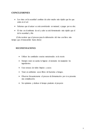 9
CONCLUSIONES
 Los vinos en la oscuridad cambian de color mucho más rápido que los que
están en el sol.
 Sabemos que el azúcar se está convirtiendo en metanol, a juzgar por su olor.
 El vino en el ambiente de sol y calor se está fermentando más rápido que el
de la oscuridad y frío
(Cabe recalcar que el proceso para la elaboración del vino con lleva más
tiempo que el transcurrido hasta ahora)
RECOMENDACIONES
 Utilizar las cantidades exactas mencionadas en la receta
 Siempre tener en cuenta la higiene al momento de manipular los
ingredientes.
 Usar envases de vidrio limpios y secos
 Tener en ambientes secos libres de bacterias u hongos.
 Observar frecuentemente el proceso de fermentación por si se presenta
una complicación.
 Ser optimista y dedicar el tiempo prudente al proyecto
 