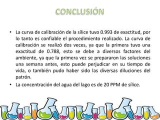• La curva de calibración de la sílice tuvo 0.993 de exactitud, por
lo tanto es confiable el procedimiento realizado. La curva de
calibración se realizó dos veces, ya que la primera tuvo una
exactitud de 0.788, esto se debe a diversos factores del
ambiente, ya que la primera vez se prepararon las soluciones
una semana antes, esto puede perjudicar en su tiempo de
vida, o también pudo haber sido las diversas diluciones del
patrón.
• La concentración del agua del lago es de 20 PPM de sílice.

 