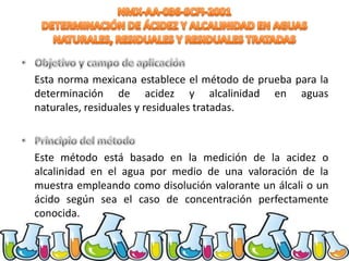 Esta norma mexicana establece el método de prueba para la
determinación de acidez y alcalinidad en aguas
naturales, residuales y residuales tratadas.

Este método está basado en la medición de la acidez o
alcalinidad en el agua por medio de una valoración de la
muestra empleando como disolución valorante un álcali o un
ácido según sea el caso de concentración perfectamente
conocida.

 