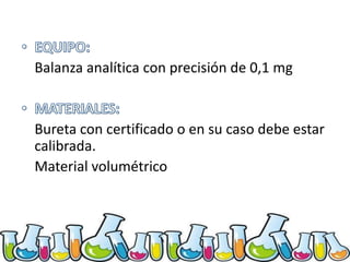 Balanza analítica con precisión de 0,1 mg

Bureta con certificado o en su caso debe estar
calibrada.
Material volumétrico

 