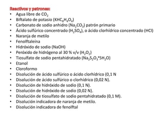 •
•
•
•
•
•
•
•
•
•
•
•
•
•
•
•
•
•

Agua libre de CO2
Biftalato de potasio (KHC8H4O4)
Carbonato de sodio anhidro (Na2CO3) patrón primario
Ácido sulfúrico concentrado (H2SO4), o ácido clorhídrico concentrado (HCl)
Naranja de metilo
Fenolftaleína
Hidróxido de sodio (NaOH)
Peróxido de hidrógeno al 30 % v/v (H2O2)
Tiosulfato de sodio pentahidratado (Na2S2O3 5H2O)
Etanol
Cloroformo
Disolución de ácido sulfúrico o ácido clorhídrico (0,1 N
Disolución de ácido sulfúrico o clorhídrico (0,02 N).
Disolución de hidróxido de sodio (0,1 N).
Disolución de hidróxido de sodio (0,02 N).
Disolución de tiosulfato de sodio pentahidratado (0,1 M).
Disolución indicadora de naranja de metilo.
Disolución indicadora de fenolftal

 
