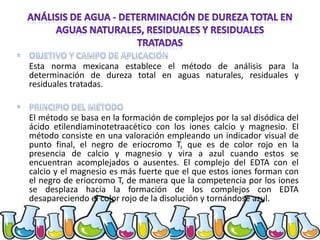 Esta norma mexicana establece el método de análisis para la
determinación de dureza total en aguas naturales, residuales y
residuales tratadas.

El método se basa en la formación de complejos por la sal disódica del
ácido etilendiaminotetraacético con los iones calcio y magnesio. El
método consiste en una valoración empleando un indicador visual de
punto final, el negro de eriocromo T, que es de color rojo en la
presencia de calcio y magnesio y vira a azul cuando estos se
encuentran acomplejados o ausentes. El complejo del EDTA con el
calcio y el magnesio es más fuerte que el que estos iones forman con
el negro de eriocromo T, de manera que la competencia por los iones
se desplaza hacia la formación de los complejos con EDTA
desapareciendo el color rojo de la disolución y tornándose azul.

 
