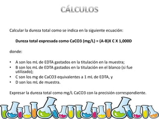 Calcular la dureza total como se indica en la siguiente ecuación:

Dureza total expresada como CaCO3 (mg/L) = (A-B)X C X 1,000D
donde:
• A son los mL de EDTA gastados en la titulación en la muestra;
• B son los mL de EDTA gastados en la titulación en el blanco (si fue
utilizado);
• C son los mg de CaCO3 equivalentes a 1 mL de EDTA, y
• D son los mL de muestra.
Expresar la dureza total como mg/L CaCO3 con la precisión correspondiente.

 