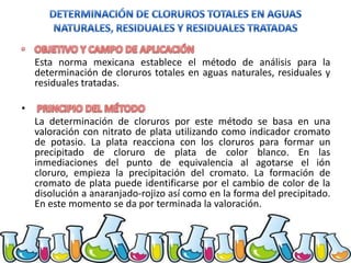 Esta norma mexicana establece el método de análisis para la
determinación de cloruros totales en aguas naturales, residuales y
residuales tratadas.
•
La determinación de cloruros por este método se basa en una
valoración con nitrato de plata utilizando como indicador cromato
de potasio. La plata reacciona con los cloruros para formar un
precipitado de cloruro de plata de color blanco. En las
inmediaciones del punto de equivalencia al agotarse el ión
cloruro, empieza la precipitación del cromato. La formación de
cromato de plata puede identificarse por el cambio de color de la
disolución a anaranjado-rojizo así como en la forma del precipitado.
En este momento se da por terminada la valoración.

 