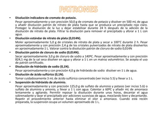 •

•

•

•
•
•

Disolución indicadora de cromato de potasio.
Pesar aproximadamente y con precisión 50,0 g de cromato de potasio y disolver en 500 mL de agua
y añadir disolución patrón de nitrato de plata hasta que se produzca un precipitado rojo claro.
Proteger la disolución de la luz y dejar estabilizar durante 24 h después de la adición de la
disolución de nitrato de plata. Filtrar la disolución para remover el precipitado y aforar a 1 L con
agua.
Disolución estándar de nitrato de plata (0,014N).
Moler aproximadamente 5,0 g de cristales de nitrato de plata y secar a 100°C durante 2 h. Pesar
aproximadamente y con precisión 2,4 g de los cristales pulverizados de nitrato de plata disolverlos
en aproximadamente 1 L. Valorar contra la disolución patrón de cloruro de sodio 0,014N
Disolución patrón de cloruro de sodio (0,014N).
Secar aproximadamente 3,0 g de cloruro de sodio a 140ºC. Pesar aproximadamente y con precisión
824,1 mg de la sal seca disolver en agua y aforar a 1 L en un matraz volumétrico. Se acepta el uso
de patrón certificado.
Disolución de hidróxido de sodio (0,1N).
Pesar aproximadamente y con precisión 4,0 g de hidróxido de sodio disolver en 1 L de agua.
Disolución de ácido sulfúrico (0,1N).
Tomar cuidadosamente 3 mL de ácido sulfúrico concentrado (ver inciso 5.5) y llevar a 1 L.
Suspensión de hidróxido de aluminio.
Pesar aproximadamente y con precisión 125,0 g de sulfato de aluminio y potasio (ver inciso 5.6) o
sulfato de aluminio y amonio, y llevar a 1 L con agua. Calentar a 60ºC y añadir mL de amoniaco
lentamente y agitando. Permitir reposar la disolución durante unas horas, decantar el agua
sobrenadante y lavar el precipitado por adiciones sucesivas de agua, mezclando bien y decantando.
Repetir el procedimiento anterior hasta eliminar el olor a amoniaco. Cuando está recién
preparada, la suspensión ocupa un volumen aproximado de 1 L.

 