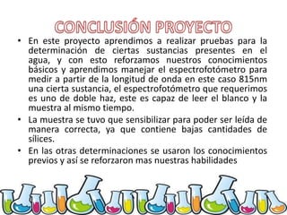 • En este proyecto aprendimos a realizar pruebas para la
determinación de ciertas sustancias presentes en el
agua, y con esto reforzamos nuestros conocimientos
básicos y aprendimos manejar el espectrofotómetro para
medir a partir de la longitud de onda en este caso 815nm
una cierta sustancia, el espectrofotómetro que requerimos
es uno de doble haz, este es capaz de leer el blanco y la
muestra al mismo tiempo.
• La muestra se tuvo que sensibilizar para poder ser leída de
manera correcta, ya que contiene bajas cantidades de
sílices.
• En las otras determinaciones se usaron los conocimientos
previos y así se reforzaron mas nuestras habilidades

 