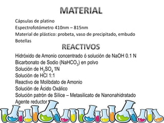 Cápsulas de platino
Espectrofotómetro 410nm – 815nm
Material de plástico: probeta, vaso de precipitado, embudo
Botellas

Hidróxido de Amonio concentrado ó solución de NaOH 0.1 N
Bicarbonato de Sodio (NaHCO3) en polvo
Solución de H2SO4 1N
Solución de HCl 1:1
Reactivo de Molibdato de Amonio
Solución de Ácido Oxálico
Solución patrón de Sílice – Metasilicato de Nanonahidratado
Agente reductor

 
