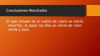 Conclusiones-Resultados
El lado limado de el codito de cobre se volvió
amarillo, al pasar los días se volvió de color
verde y azul.
 