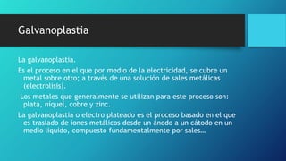 Galvanoplastia
La galvanoplastia.
Es el proceso en el que por medio de la electricidad, se cubre un
metal sobre otro; a través de una solución de sales metálicas
(electrolisis).
Los metales que generalmente se utilizan para este proceso son:
plata, níquel, cobre y zinc.
La galvanoplastia o electro plateado es el proceso basado en el que
es traslado de iones metálicos desde un ánodo a un cátodo en un
medio liquido, compuesto fundamentalmente por sales…
 