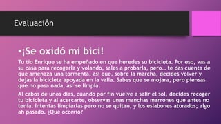 Evaluación
•¡Se oxidó mi bici!
Tu tío Enrique se ha empeñado en que heredes su bicicleta. Por eso, vas a
su casa para recogerla y volando, sales a probarla, pero… te das cuenta de
que amenaza una tormenta, así que, sobre la marcha, decides volver y
dejas la bicicleta apoyada en la valla. Sabes que se mojara, pero piensas
que no pasa nada, así se limpia.
Al cabos de unos dias, cuando por fin vuelve a salir el sol, decides recoger
tu bicicleta y al acercarte, observas unas manchas marrones que antes no
tenia. Intentas limpiarlas pero no se quitan, y los eslabones atorados; algo
ah pasado. ¿Qué ocorrió?
 