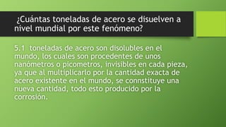 ¿Cuántas toneladas de acero se disuelven a
nivel mundial por este fenómeno?
5.1 toneladas de acero son disolubles en el
mundo, los cuales son procedentes de unos
nanómetros o picometros, invisibles en cada pieza,
ya que al multiplicarlo por la cantidad exacta de
acero existente en el mundo, se connstituye una
nueva cantidad, todo esto producido por la
corrosión.
 