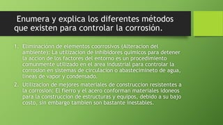 Enumera y explica los diferentes métodos
que existen para controlar la corrosión.
1. Eliminaciónn de elementos coorrosivos (Alteracion del
ambiente): La utilizacion de inhibidores quimicos para detener
la accion de los factores del entorno es un procedimiento
comunmente utilizado en el area industrial para controlar la
corrosion en sistemas de circulacion o abastecimineto de agua,
lineas de vapor y condensado.
2. Utilizacion de mejores materiales de construccion resistentes a
la corrosion: El fierro y el acero conforman materiales idoneos
para la construccion de estructuras y equipos, debido a su bajo
costo, sin embargo tambien son bastante inestables.
 