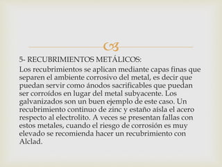 
5- RECUBRIMIENTOS METÁLICOS:
Los recubrimientos se aplican mediante capas finas que
separen el ambiente corrosivo del metal, es decir que
puedan servir como ánodos sacrificables que puedan
ser corroídos en lugar del metal subyacente. Los
galvanizados son un buen ejemplo de este caso. Un
recubrimiento continuo de zinc y estaño aísla el acero
respecto al electrolito. A veces se presentan fallas con
estos metales, cuando el riesgo de corrosión es muy
elevado se recomienda hacer un recubrimiento con
Alclad.
 