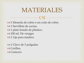 
 1 Moneda de cobre o un codo de cobre.
 1 Servilleta de cocina.
 1 plato hondo de plástico.
 100 ml. De vinagre
 1 Lija para madera.
 1 Clavo de 3 pulgadas
 Cerillos.
 Cenicero
MATERIALES
 
