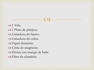 
 1 Vela.
 1 Plato de plástico.
 Limadura de hierro.
 Limadura de cobre.
 Papel aluminio.
 Cinta de magnesio.
 Pinzas con mango de hule.
 Fibra de aluminio.
 