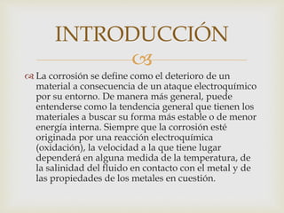 
 La corrosión se define como el deterioro de un
material a consecuencia de un ataque electroquímico
por su entorno. De manera más general, puede
entenderse como la tendencia general que tienen los
materiales a buscar su forma más estable o de menor
energía interna. Siempre que la corrosión esté
originada por una reacción electroquímica
(oxidación), la velocidad a la que tiene lugar
dependerá en alguna medida de la temperatura, de
la salinidad del fluido en contacto con el metal y de
las propiedades de los metales en cuestión.
INTRODUCCIÓN
 