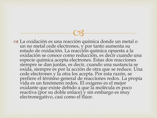 
 La oxidación es una reacción química donde un metal o
un no metal cede electrones, y por tanto aumenta su
estado de oxidación. La reacción química opuesta a la
oxidación se conoce como reducción, es decir cuando una
especie química acepta electrones. Estas dos reacciones
siempre se dan juntas, es decir, cuando una sustancia se
oxida, siempre es por la acción de otra que se reduce. Una
cede electrones y la otra los acepta. Por esta razón, se
prefiere el término general de reacciones redox. La propia
vida es un fenómeno redox. El oxígeno es el mejor
oxidante que existe debido a que la molécula es poco
reactiva (por su doble enlace) y sin embargo es muy
electronegativo, casi como el flúor.
 