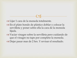 
 Lijar 1 cara de la moneda totalmente.
 En el plato hondo de plástico doblar y colocar la
servilleta y poner sobre ella la cara de la moneda
lijada.
 Vaciar vinagre sobre la servilleta pero cuidando de
que el vinagre no tape por completo la moneda.
 Dejar pasar mas de 2 hrs. Y revisar el resultado.
 