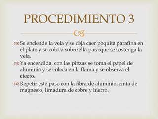 
 Se enciende la vela y se deja caer poquita parafina en
el plato y se coloca sobre ella para que se sostenga la
vela.
 Ya encendida, con las pinzas se toma el papel de
aluminio y se coloca en la flama y se observa el
efecto.
 Repetir este paso con la fibra de aluminio, cinta de
magnesio, limadura de cobre y hierro.
PROCEDIMIENTO 3
 