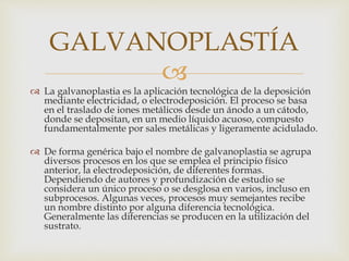 
 La galvanoplastia es la aplicación tecnológica de la deposición
mediante electricidad, o electrodeposición. El proceso se basa
en el traslado de iones metálicos desde un ánodo a un cátodo,
donde se depositan, en un medio líquido acuoso, compuesto
fundamentalmente por sales metálicas y ligeramente acidulado.
 De forma genérica bajo el nombre de galvanoplastia se agrupa
diversos procesos en los que se emplea el principio físico
anterior, la electrodeposición, de diferentes formas.
Dependiendo de autores y profundización de estudio se
considera un único proceso o se desglosa en varios, incluso en
subprocesos. Algunas veces, procesos muy semejantes recibe
un nombre distinto por alguna diferencia tecnológica.
Generalmente las diferencias se producen en la utilización del
sustrato.
GALVANOPLASTÍA
 