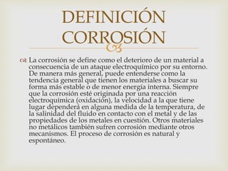 
 La corrosión se define como el deterioro de un material a
consecuencia de un ataque electroquímico por su entorno.
De manera más general, puede entenderse como la
tendencia general que tienen los materiales a buscar su
forma más estable o de menor energía interna. Siempre
que la corrosión esté originada por una reacción
electroquímica (oxidación), la velocidad a la que tiene
lugar dependerá en alguna medida de la temperatura, de
la salinidad del fluido en contacto con el metal y de las
propiedades de los metales en cuestión. Otros materiales
no metálicos también sufren corrosión mediante otros
mecanismos. El proceso de corrosión es natural y
espontáneo.
DEFINICIÓN
CORROSIÓN
 