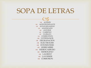  ACIDOS
 AGENTEOXIDANTE
 ALFAFARNASENO
 ANODIZADO
 ANTOINE
 CARBONO
 CLORATO
 COMBUSTION
 COTIDIANOS
 DEGRADACION
 ELECTROLISIS
 FOTOSINTESIS
 HERRUMBRE
 HIDROCARBURO
 HIDROGENO
 LAURENT
 LAVOISIER
 CORROSION
SOPA DE LETRAS
 