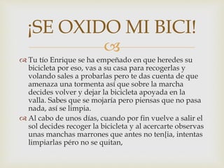 
 Tu tío Enrique se ha empeñado en que heredes su
bicicleta por eso, vas a su casa para recogerlas y
volando sales a probarlas pero te das cuenta de que
amenaza una tormenta así que sobre la marcha
decides volver y dejar la bicicleta apoyada en la
valla. Sabes que se mojaría pero piensas que no pasa
nada, así se limpia.
 Al cabo de unos días, cuando por fin vuelve a salir el
sol decides recoger la bicicleta y al acercarte observas
unas manchas marrones que antes no ten{ia, intentas
limpiarlas péro no se quitan,
¡SE OXIDO MI BICI!
 