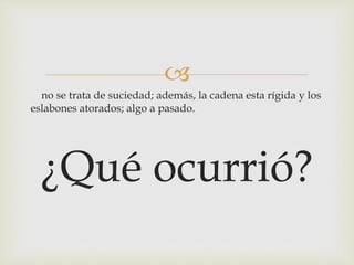 
no se trata de suciedad; además, la cadena esta rígida y los
eslabones atorados; algo a pasado.
¿Qué ocurrió?
 