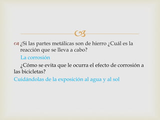 
 ¿Si las partes metálicas son de hierro ¿Cuál es la
reacción que se lleva a cabo?
La corrosión
¿Cómo se evita que le ocurra el efecto de corrosión a
las bicicletas?
Cuidándolas de la exposición al agua y al sol
 
