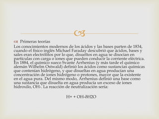 
 Primeras teorías
Los conocimientos modernos de los ácidos y las bases parten de 1834,
cuando el físico inglés Michael Faraday descubrió que ácidos, bases y
sales eran electrólitos por lo que, disueltos en agua se disocian en
partículas con carga o iones que pueden conducir la corriente eléctrica.
En 1884, el químico sueco Svante Arrhenius (y más tarde el químico
alemán Wilhelm Ostwald) definió los ácidos como sustancias químicas
que contenían hidrógeno, y que disueltas en agua producían una
concentración de iones hidrógeno o protones, mayor que la existente
en el agua pura. Del mismo modo, Arrhenius definió una base como
una sustancia que disuelta en agua producía un exceso de iones
hidroxilo, OH-. La reacción de neutralización sería:
H+ + OH-ðH2O
 