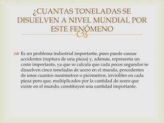 
 Es un problema industrial importante, pues puede causar
accidentes (ruptura de una pieza) y, además, representa un
costo importante, ya que se calcula que cada pocos segundos se
disuelven cinco toneladas de acero en el mundo, procedentes
de unos cuantos nanómetros o picómetros, invisibles en cada
pieza pero que, multiplicados por la cantidad de acero que
existe en el mundo, constituyen una cantidad importante.
¿CUANTAS TONELADAS SE
DISUELVEN A NIVEL MUNDIAL POR
ESTE FENÓMENO
 