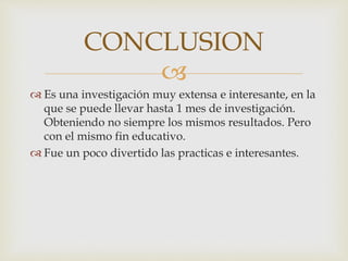 
 Es una investigación muy extensa e interesante, en la
que se puede llevar hasta 1 mes de investigación.
Obteniendo no siempre los mismos resultados. Pero
con el mismo fin educativo.
 Fue un poco divertido las practicas e interesantes.
CONCLUSION
 