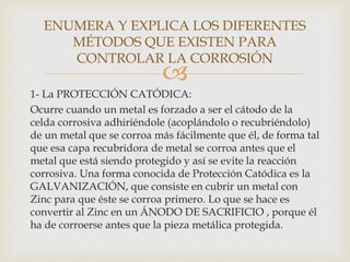 
1- La PROTECCIÓN CATÓDICA:
Ocurre cuando un metal es forzado a ser el cátodo de la
celda corrosiva adhiriéndole (acoplándolo o recubriéndolo)
de un metal que se corroa más fácilmente que él, de forma tal
que esa capa recubridora de metal se corroa antes que el
metal que está siendo protegido y así se evite la reacción
corrosiva. Una forma conocida de Protección Catódica es la
GALVANIZACIÓN, que consiste en cubrir un metal con
Zinc para que éste se corroa primero. Lo que se hace es
convertir al Zinc en un ÁNODO DE SACRIFICIO , porque él
ha de corroerse antes que la pieza metálica protegida.
ENUMERA Y EXPLICA LOS DIFERENTES
MÉTODOS QUE EXISTEN PARA
CONTROLAR LA CORROSIÓN
 