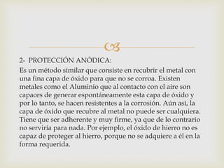 
2- PROTECCIÓN ANÓDICA:
Es un método similar que consiste en recubrir el metal con
una fina capa de óxido para que no se corroa. Existen
metales como el Aluminio que al contacto con el aire son
capaces de generar espontáneamente esta capa de óxido y
por lo tanto, se hacen resistentes a la corrosión. Aún así, la
capa de óxido que recubre al metal no puede ser cualquiera.
Tiene que ser adherente y muy firme, ya que de lo contrario
no serviría para nada. Por ejemplo, el óxido de hierro no es
capaz de proteger al hierro, porque no se adquiere a él en la
forma requerida.
 